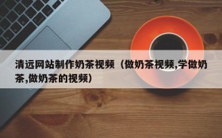 巴彦淖尔清远网站制作奶茶视频（做奶茶视频,学做奶茶,做奶茶的视频）