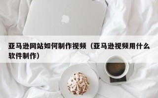 巴彦淖尔亚马逊网站如何制作视频（亚马逊视频用什么软件制作）