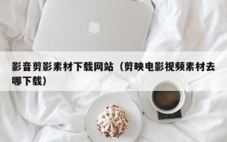 巴彦淖尔影音剪影素材下载网站（剪映电影视频素材去哪下载）